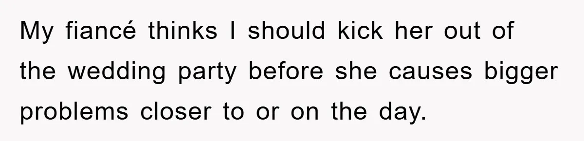 My fiancé thinks I should kick her out of the wedding party before she causes bigger problems closer to or on the day.