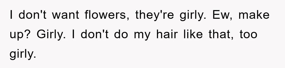 I don't want flowers, they're girly. Ew, make up? Girly. I don't do my hair like that, too girly.