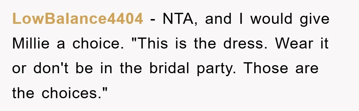 LowBalance4404 − NTA, and I would give Millie a choice. "This is the dress. Wear it or don't be in the bridal party. Those are the choices."