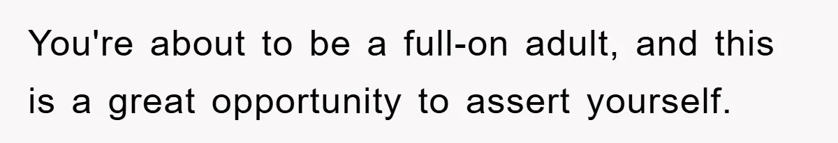 You're about to be a full-on adult, and this is a great opportunity to assert yourself.