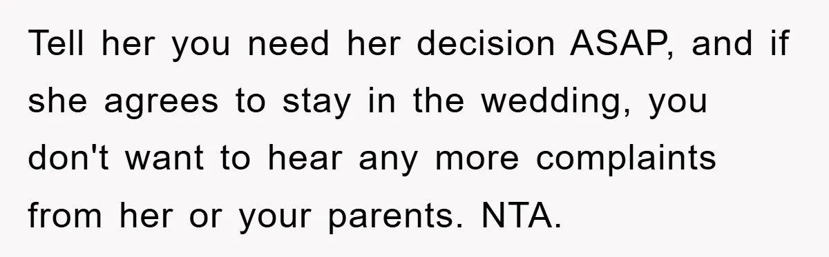 Tell her you need her decision ASAP, and if she agrees to stay in the wedding, you don't want to hear any more complaints from her or your parents. NTA.