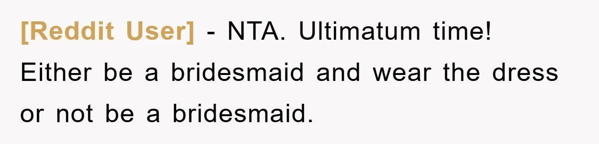 [Reddit User] − NTA. Ultimatum time! Either be a bridesmaid and wear the dress or not be a bridesmaid.