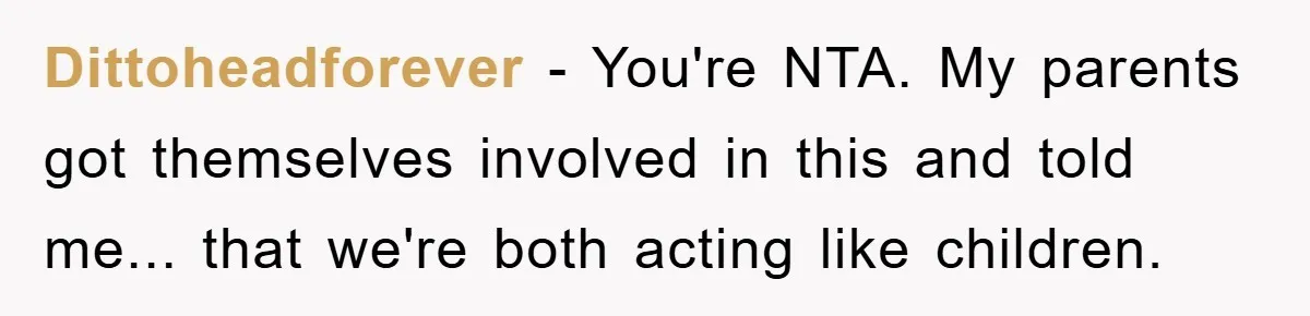 Dittoheadforever − You're NTA. My parents got themselves involved in this and told me... that we're both acting like children.