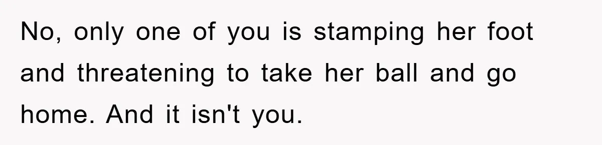 No, only one of you is stamping her foot and threatening to take her ball and go home. And it isn't you.