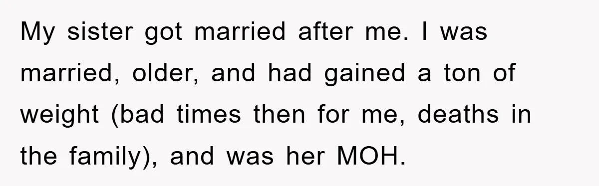 My sister got married after me. I was married, older, and had gained a ton of weight (bad times then for me, deaths in the family), and was her MOH.