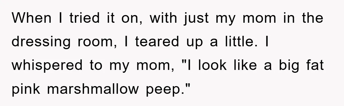 When I tried it on, with just my mom in the dressing room, I teared up a little. I whispered to my mom, "I look like a big fat pink...