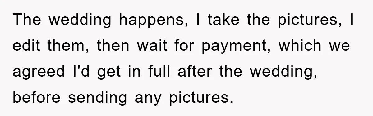 The wedding happens, I take the pictures, I edit them, then wait for payment, which we agreed I'd get in full after the wedding, before sending any pictures.