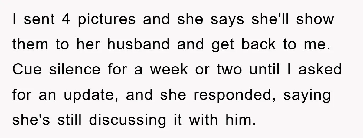I sent 4 pictures and she says she'll show them to her husband and get back to me. Cue silence for a week or two until I asked for an...