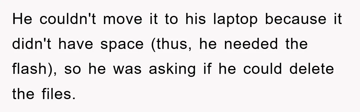He couldn't move it to his laptop because it didn't have space (thus, he needed the flash), so he was asking if he could delete the files.