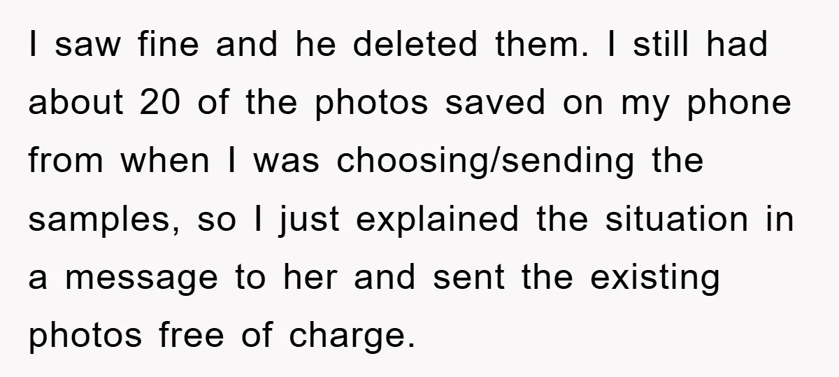 I saw fine and he deleted them. I still had about 20 of the photos saved on my phone from when I was choosing/sending the samples, so I just explained...