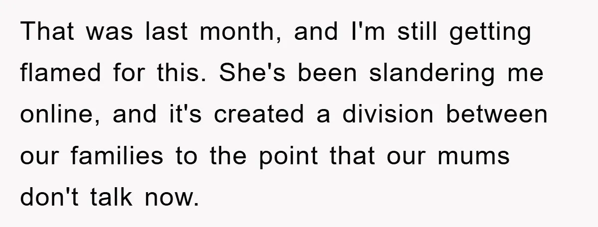 That was last month, and I'm still getting flamed for this. She's been slandering me online, and it's created a division between our families to the point that our mums...