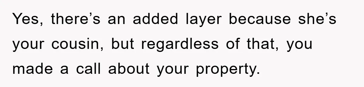Yes, there’s an added layer because she’s your cousin, but regardless of that, you made a call about your property.