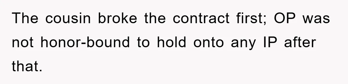 The cousin broke the contract first; OP was not honor-bound to hold onto any IP after that.