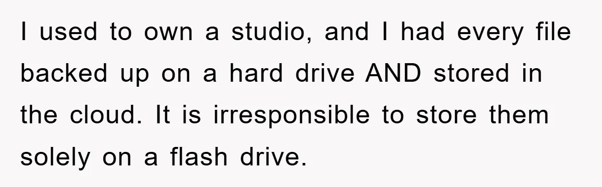 I used to own a studio, and I had every file backed up on a hard drive AND stored in the cloud. It is irresponsible to store them solely on...