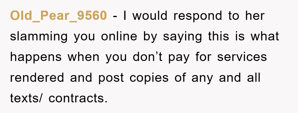 Old_Pear_9560 − I would respond to her slamming you online by saying this is what happens when you don’t pay for services rendered and post copies of any and all...