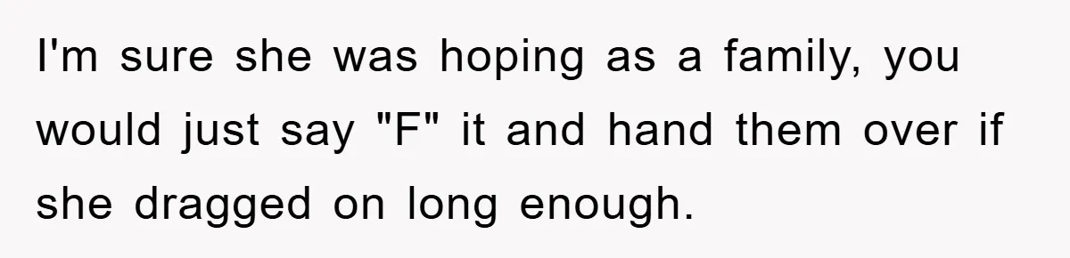 I'm sure she was hoping as a family, you would just say "F" it and hand them over if she dragged on long enough.