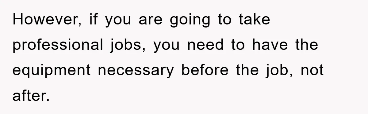 However, if you are going to take professional jobs, you need to have the equipment necessary before the job, not after.