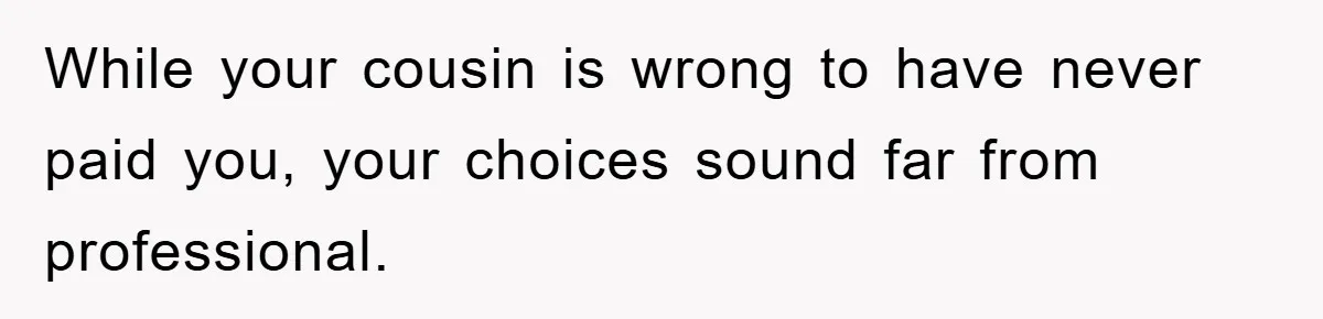 While your cousin is wrong to have never paid you, your choices sound far from professional.