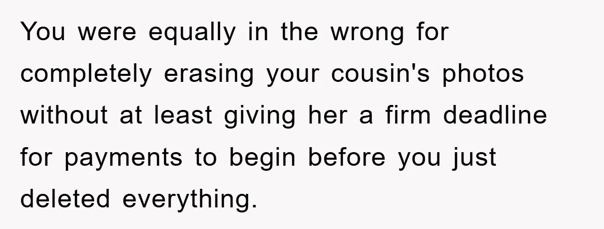 You were equally in the wrong for completely erasing your cousin's photos without at least giving her a firm deadline for payments to begin before you just deleted everything.