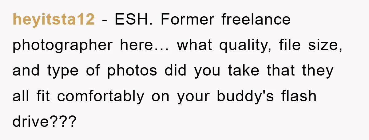 heyitsta12 − ESH. Former freelance photographer here… what quality, file size, and type of photos did you take that they all fit comfortably on your buddy's flash drive???