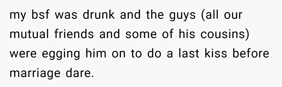 my bsf was drunk and the guys (all our mutual friends and some of his cousins) were egging him on to do a last kiss before marriage dare.