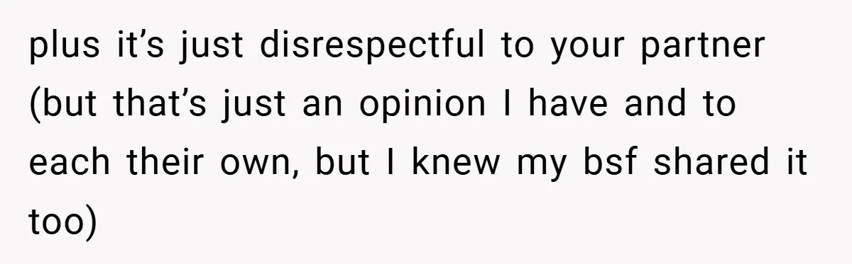 plus it’s just disrespectful to your partner (but that’s just an opinion I have and to each their own, but I knew my bsf shared it too)