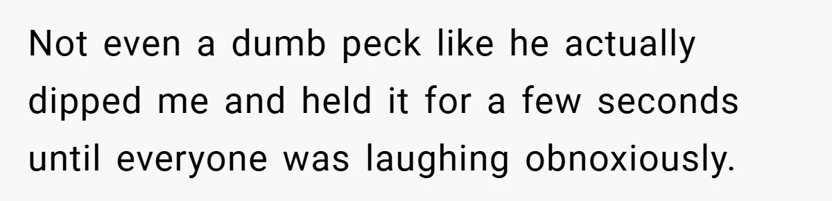 Not even a dumb peck like he actually dipped me and held it for a few seconds until everyone was laughing obnoxiously.