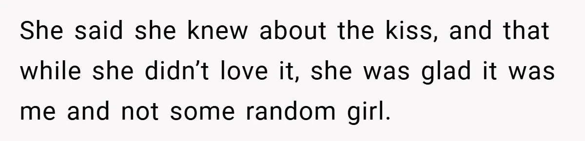 She said she knew about the kiss, and that while she didn’t love it, she was glad it was me and not some random girl.
