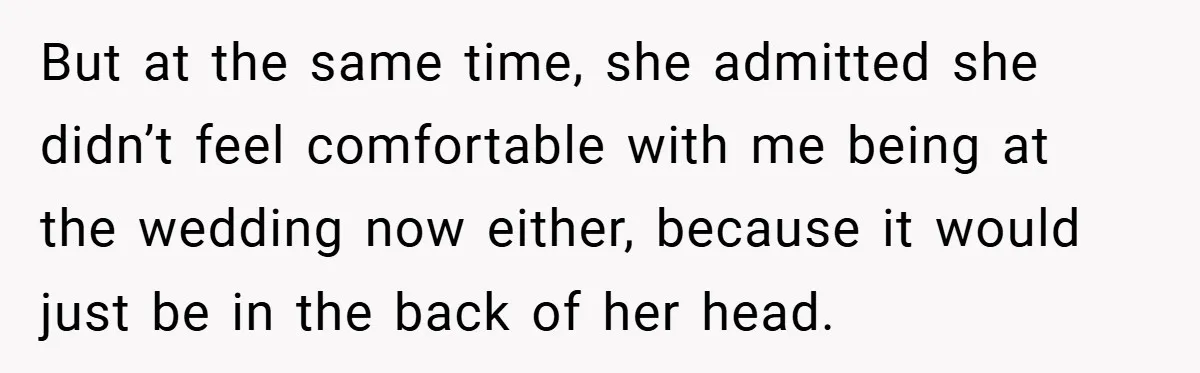 But at the same time, she admitted she didn’t feel comfortable with me being at the wedding now either, because it would just be in the back of her head.