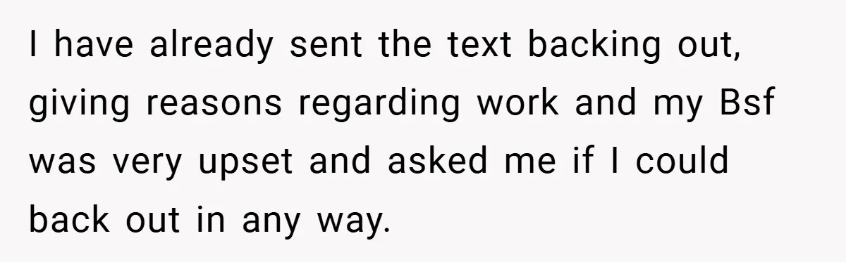 I have already sent the text backing out, giving reasons regarding work and my Bsf was very upset and asked me if I could back out in any way.