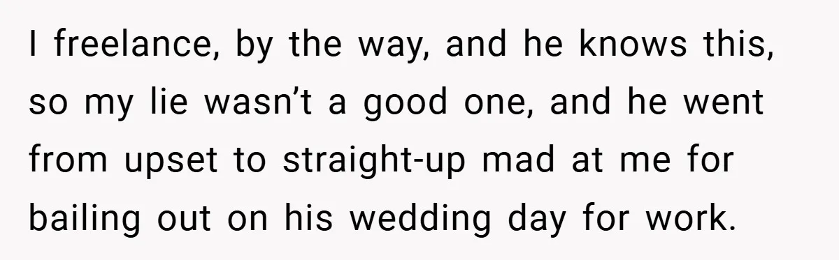 I freelance, by the way, and he knows this, so my lie wasn’t a good one, and he went from upset to straight-up mad at me for bailing out on...
