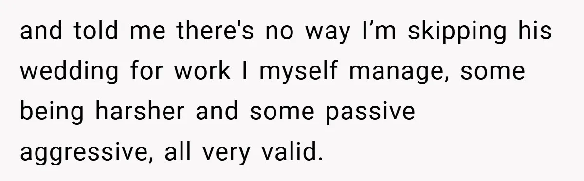 and told me there's no way I’m skipping his wedding for work I myself manage, some being harsher and some passive aggressive, all very valid.