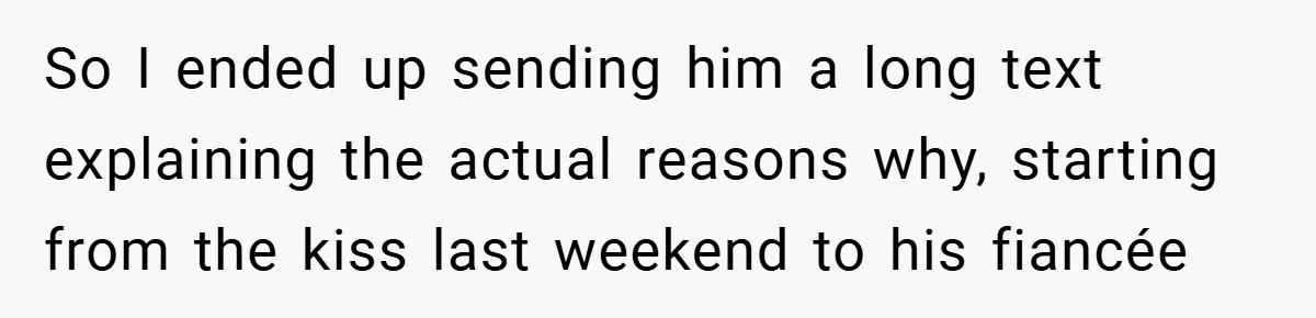 So I ended up sending him a long text explaining the actual reasons why, starting from the kiss last weekend to his fiancée