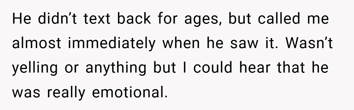 He didn’t text back for ages, but called me almost immediately when he saw it. Wasn’t yelling or anything but I could hear that he was really emotional.