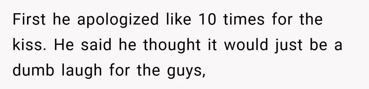 First he apologized like 10 times for the kiss. He said he thought it would just be a dumb laugh for the guys,