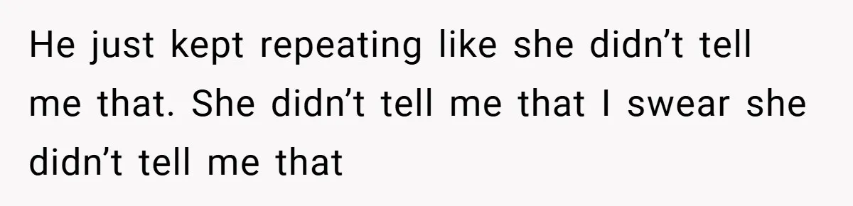 He just kept repeating like she didn’t tell me that. She didn’t tell me that I swear she didn’t tell me that
