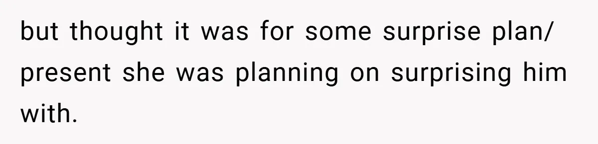 but thought it was for some surprise plan/ present she was planning on surprising him with.