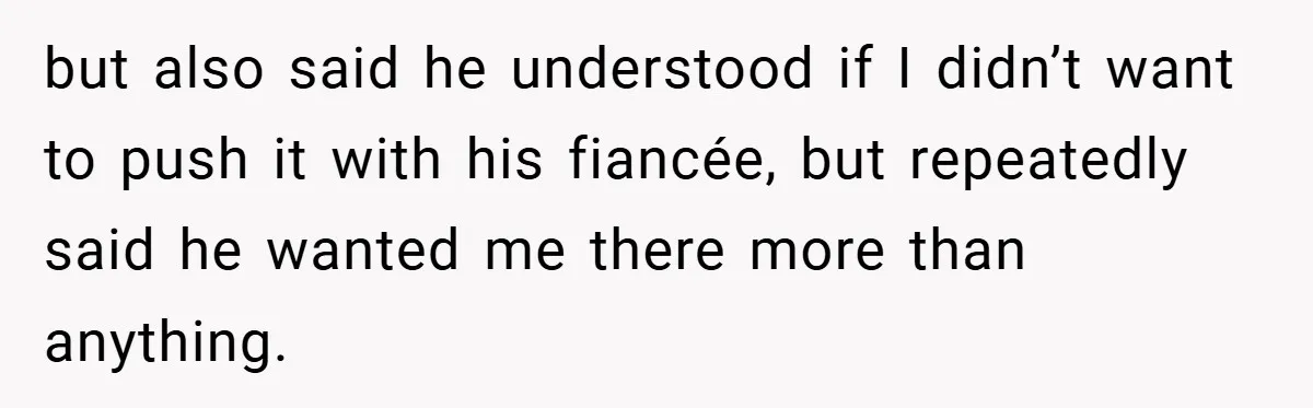 but also said he understood if I didn’t want to push it with his fiancée, but repeatedly said he wanted me there more than anything.