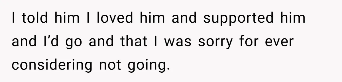 I told him I loved him and supported him and I’d go and that I was sorry for ever considering not going.