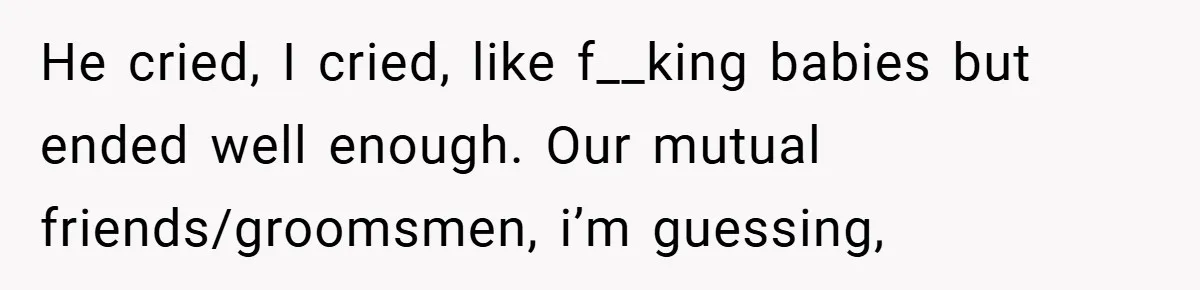 He cried, I cried, like f__king babies but ended well enough. Our mutual friends/groomsmen, i’m guessing,