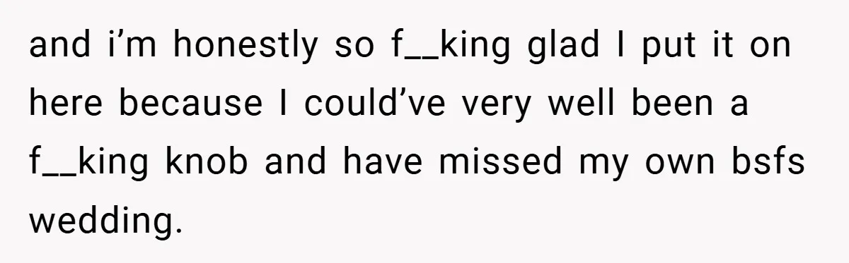 and i’m honestly so f__king glad I put it on here because I could’ve very well been a f__king knob and have missed my own bsfs wedding.