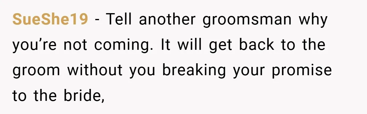 SueShe19 − Tell another groomsman why you’re not coming. It will get back to the groom without you breaking your promise to the bride,