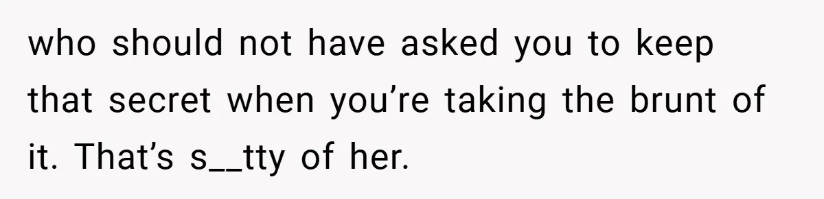 who should not have asked you to keep that secret when you’re taking the brunt of it. That’s s__tty of her.