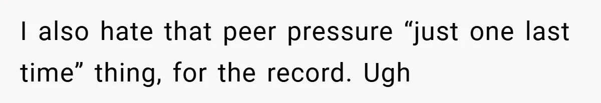 I also hate that peer pressure “just one last time” thing, for the record. Ugh