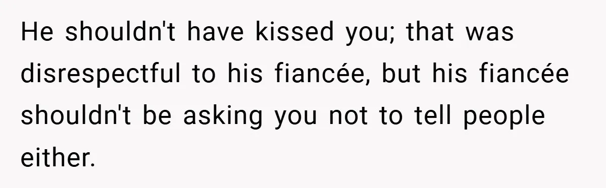 He shouldn't have kissed you; that was disrespectful to his fiancée, but his fiancée shouldn't be asking you not to tell people either.