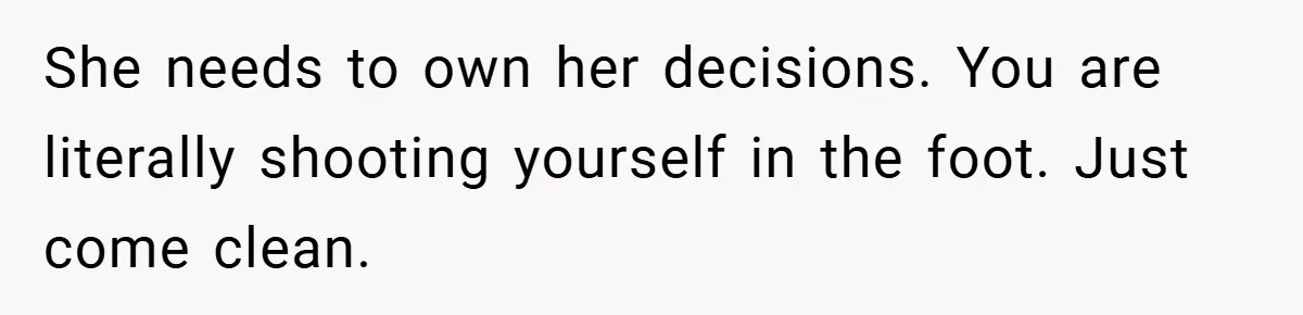 She needs to own her decisions. You are literally shooting yourself in the foot. Just come clean.