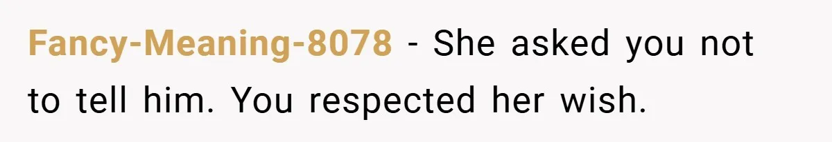Fancy-Meaning-8078 − She asked you not to tell him. You respected her wish.