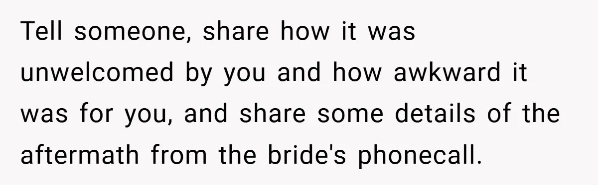 Tell someone, share how it was unwelcomed by you and how awkward it was for you, and share some details of the aftermath from the bride's phonecall.