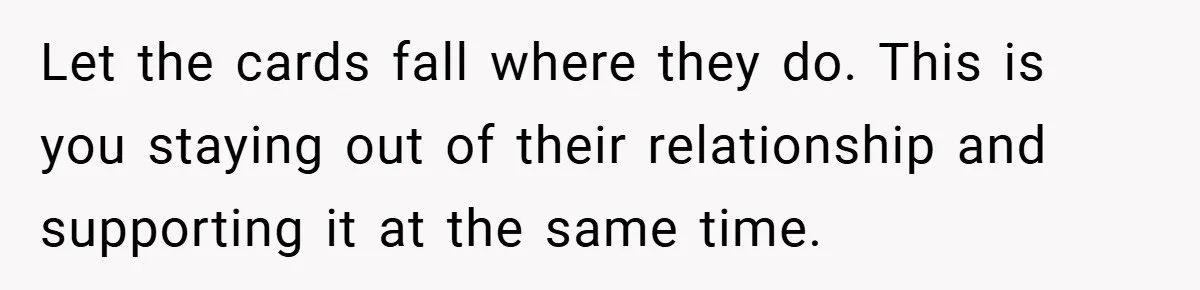 Let the cards fall where they do. This is you staying out of their relationship and supporting it at the same time.