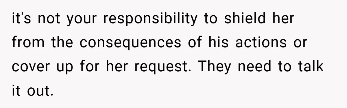 it's not your responsibility to shield her from the consequences of his actions or cover up for her request. They need to talk it out.